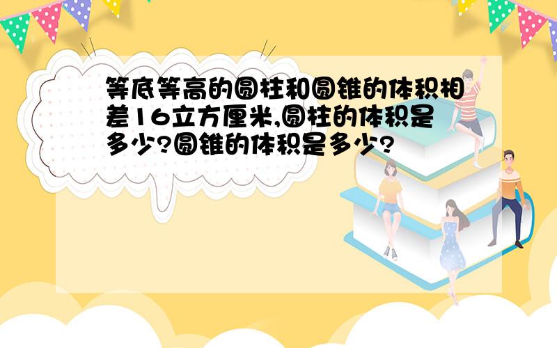 等底等高的圆柱和圆锥的体积相差16立方厘米,圆柱的体积是多少?圆锥的体积是多少?