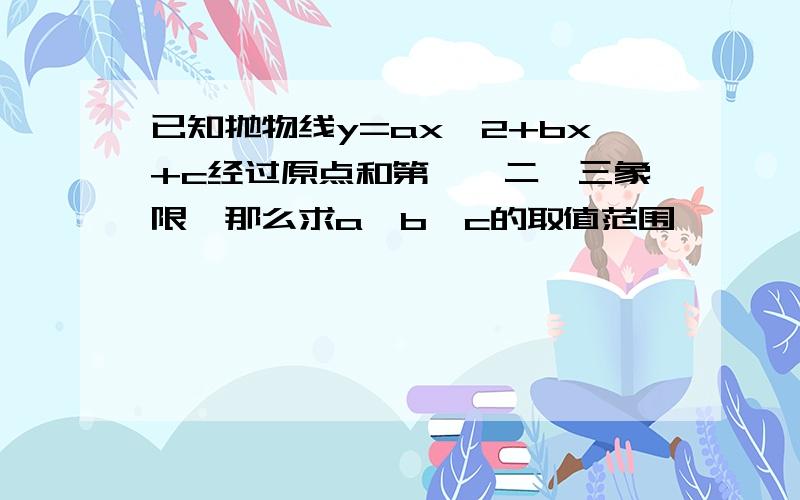 已知抛物线y=ax^2+bx+c经过原点和第一,二,三象限,那么求a,b,c的取值范围