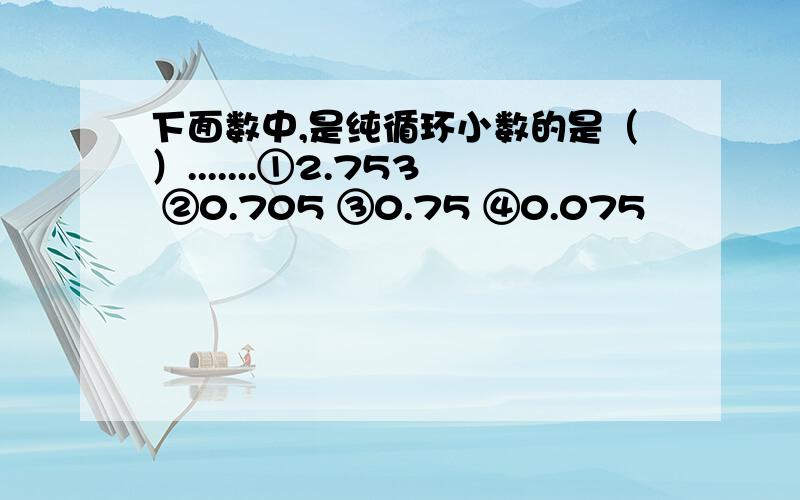 下面数中,是纯循环小数的是（）.......①2.753 ②0.705 ③0.75 ④0.075