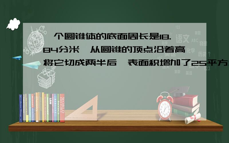 一个圆锥体的底面周长是18.84分米,从圆锥的顶点沿着高将它切成两半后,表面积增加了25平方分米.原圆锥的