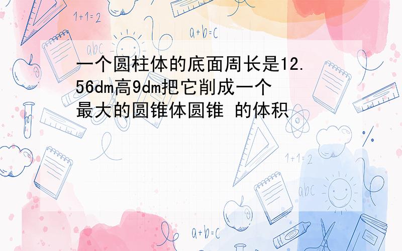 一个圆柱体的底面周长是12.56dm高9dm把它削成一个最大的圆锥体圆锥 的体积