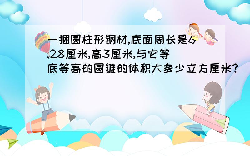 一捆圆柱形钢材,底面周长是6.28厘米,高3厘米,与它等底等高的圆锥的体积大多少立方厘米?