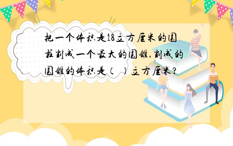 把一个体积是18立方厘米的圆柱削成一个最大的圆锥,削成的圆锥的体积是（ ）立方厘米?