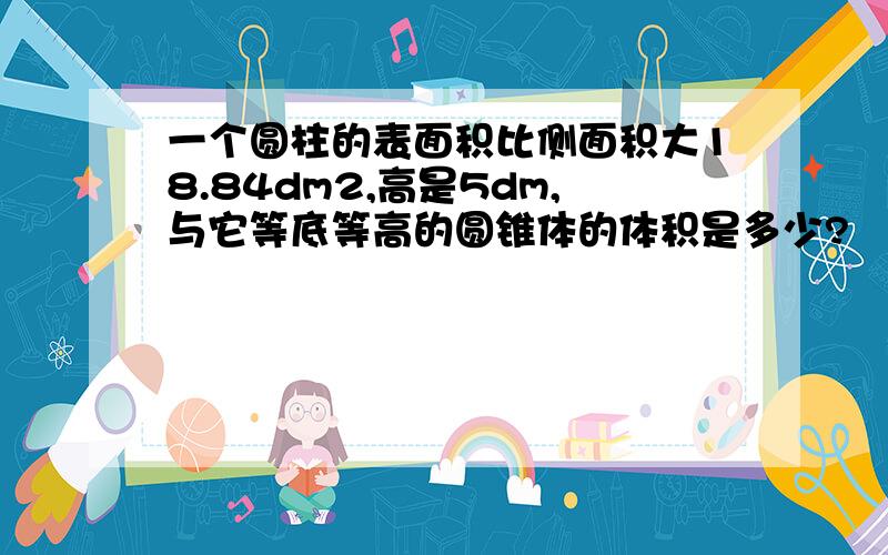 一个圆柱的表面积比侧面积大18.84dm2,高是5dm,与它等底等高的圆锥体的体积是多少?