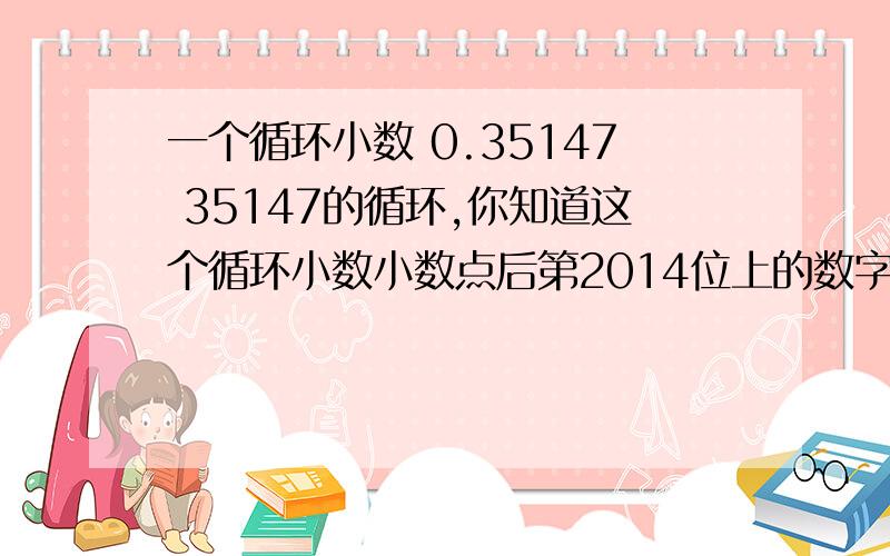 一个循环小数 0.35147 35147的循环,你知道这个循环小数小数点后第2014位上的数字吗一个循环小数 0.35147  35147的循环,你知道这个循环小数小数点后第2014位上的数字吗?