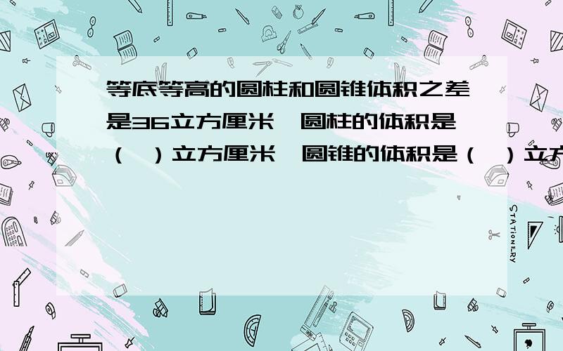 等底等高的圆柱和圆锥体积之差是36立方厘米,圆柱的体积是（ ）立方厘米,圆锥的体积是（ ）立方厘米.要方法,