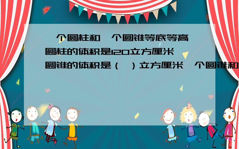 一个圆柱和一个圆锥等底等高,圆柱的体积是120立方厘米,圆锥的体积是（ ）立方厘米一个圆锥和一个圆柱等底等高,圆锥的体积是120立方厘米,圆柱的体积是（ ）立方厘米．把一个体积是180立