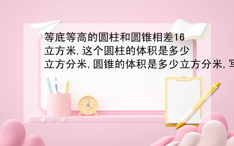 等底等高的圆柱和圆锥相差16立方米,这个圆柱的体积是多少立方分米,圆锥的体积是多少立方分米,写出方法