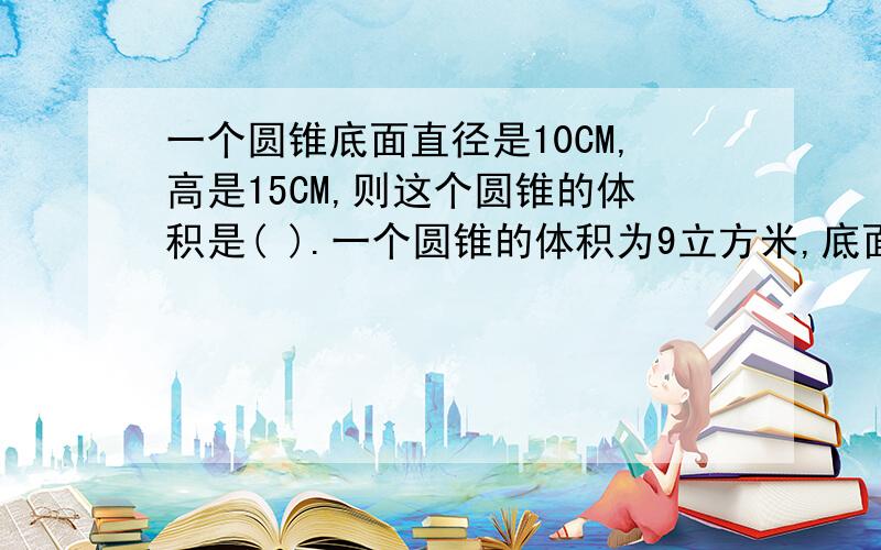 一个圆锥底面直径是10CM,高是15CM,则这个圆锥的体积是( ).一个圆锥的体积为9立方米,底面积为6平方米一个圆锥的体积为9立方米,底面积为6平方米,高是( )我问了2题,急