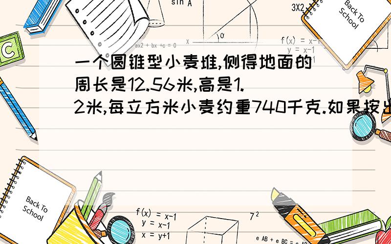 一个圆锥型小麦堆,侧得地面的周长是12.56米,高是1.2米,每立方米小麦约重740千克.如果按出粉率80%计算,这堆小麦能展出3000千克小麦粉吗?1.体积2.重量3.多少千克，这样的方法算