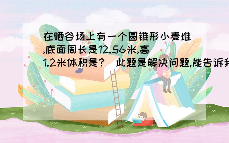 在晒谷场上有一个圆锥形小麦堆,底面周长是12.56米,高1.2米体积是?（此题是解决问题,能告诉我怎样列式吗）如果每立方米重7oo千克,共重多少吨?（得数保留一位小数）把这些小麦装进一个圆