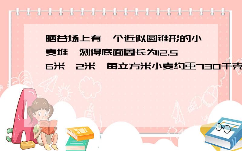 晒谷场上有一个近似圆锥形的小麦堆,测得底面周长为12.56米,2米,每立方米小麦约重730千克,这堆小麦大约有多少千克?得数保留整千克