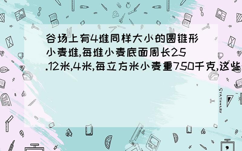 谷场上有4堆同样大小的圆锥形小麦堆,每堆小麦底面周长25.12米,4米,每立方米小麦重750千克,这些堆共重多少吨?