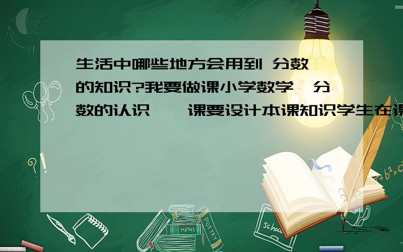 生活中哪些地方会用到 分数 的知识?我要做课小学数学《分数的认识》,课要设计本课知识学生在课下要做的活动我就想出一个 生日分吃蛋糕 还有其他的么?生活中还有哪些地方用到分数的知