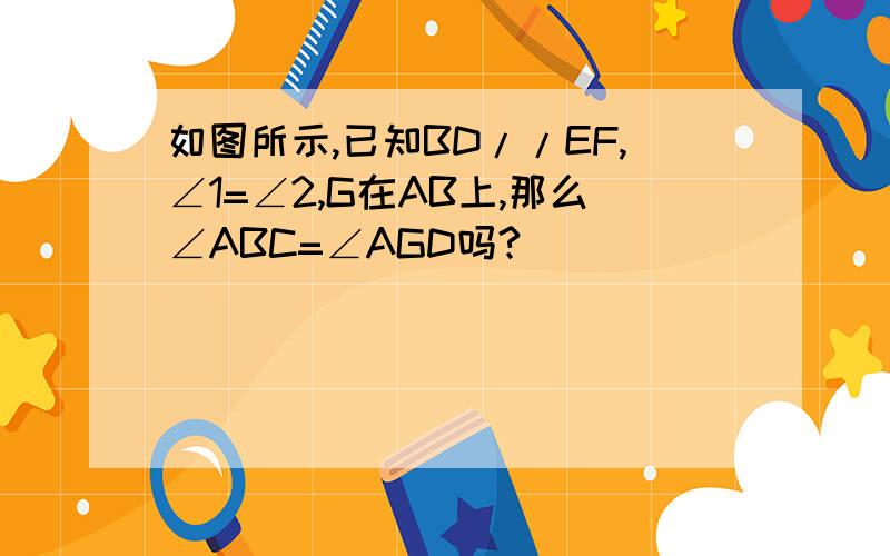 如图所示,已知BD//EF,∠1=∠2,G在AB上,那么∠ABC=∠AGD吗?