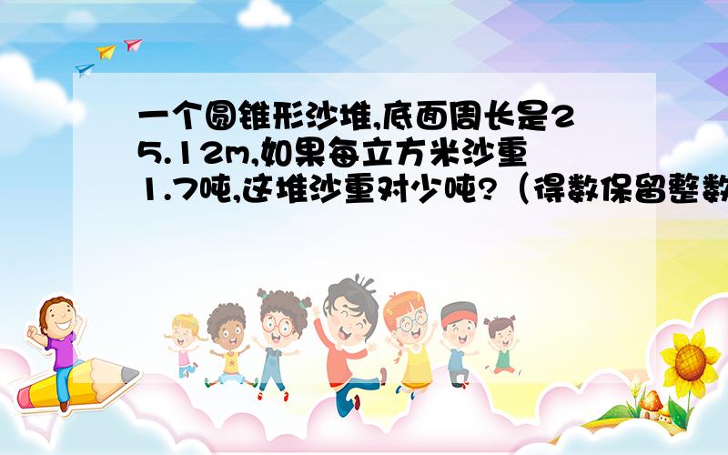 一个圆锥形沙堆,底面周长是25.12m,如果每立方米沙重1.7吨,这堆沙重对少吨?（得数保留整数）