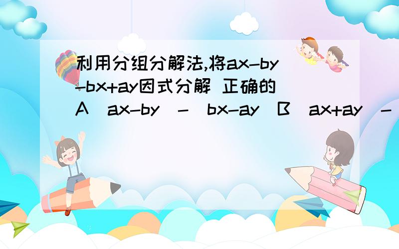 利用分组分解法,将ax-by-bx+ay因式分解 正确的A(ax-by)-(bx-ay)B(ax+ay)-(bx-by)C(ax-bx)+(by-ay)D(ax-bx)+(ay-by) 选择哪个 说明原因