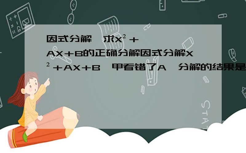 因式分解,求X²＋AX＋B的正确分解因式分解X²＋AX＋B,甲看错了A,分解的结果是（x+6）（x-1）；乙看错了B,分解的结果是（X+1）（X-2）,求求X²＋AX＋B的正确分解