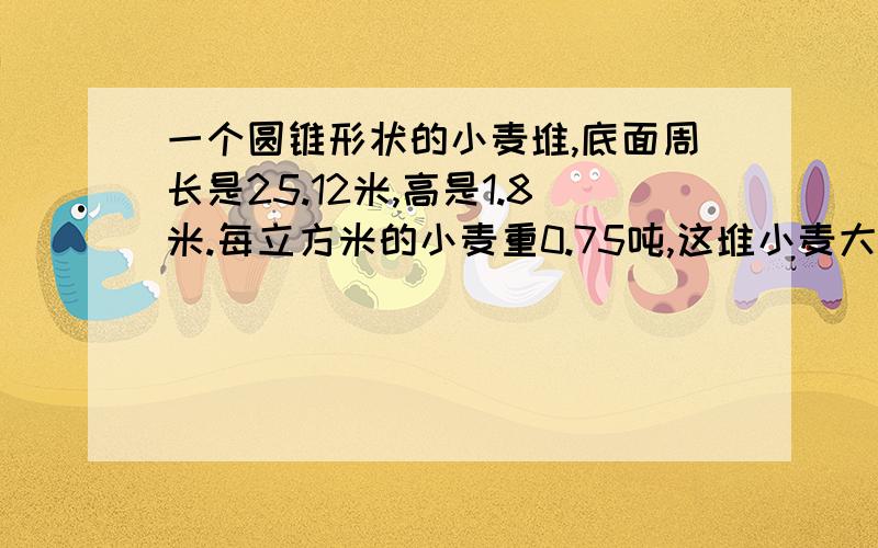 一个圆锥形状的小麦堆,底面周长是25.12米,高是1.8米.每立方米的小麦重0.75吨,这堆小麦大约重多少吨?（得数保留一位小数）