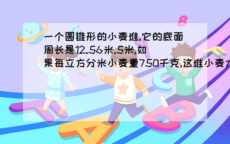 一个圆锥形的小麦堆,它的底面周长是12.56米,5米,如果每立方分米小麦重750千克,这堆小麦大约有多少千克?急别忘了换算单位