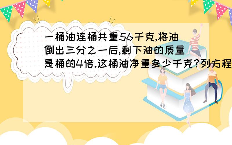 一桶油连桶共重56千克,将油倒出三分之一后,剩下油的质量是桶的4倍.这桶油净重多少千克?列方程解答!急用啊!