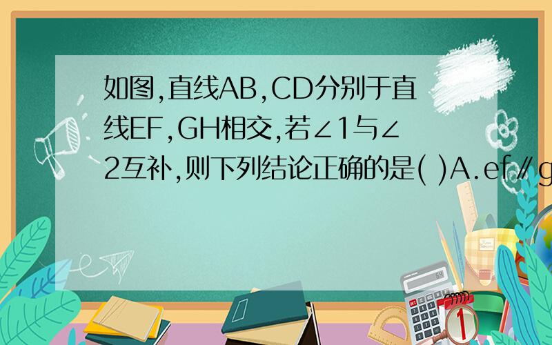 如图,直线AB,CD分别于直线EF,GH相交,若∠1与∠2互补,则下列结论正确的是( )A.ef∥gh b.ab∥cd c.∠1=∠3 D、∠2=∠4