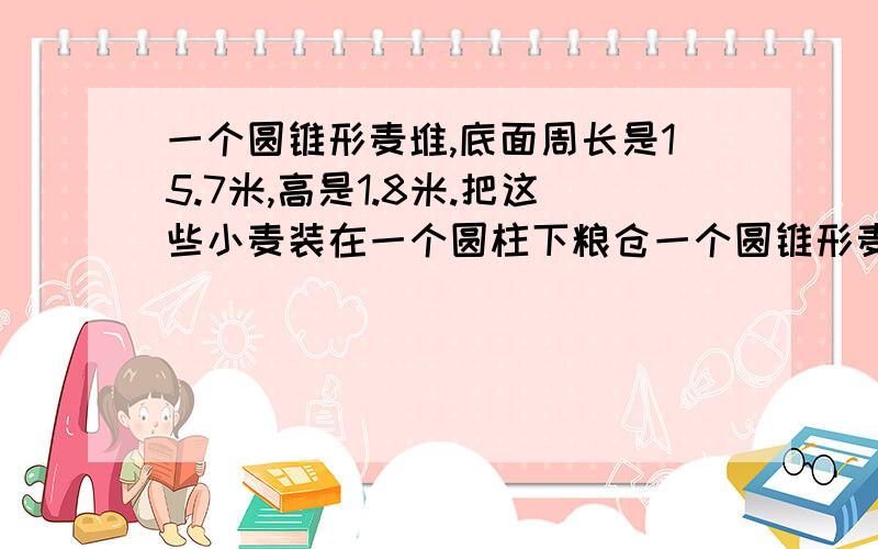 一个圆锥形麦堆,底面周长是15.7米,高是1.8米.把这些小麦装在一个圆柱下粮仓一个圆锥形麦堆,底面周长是一个圆锥形麦堆,底面周长是15.7米,高是1.8米.把这些小麦装在一个圆柱下粮仓中正好装