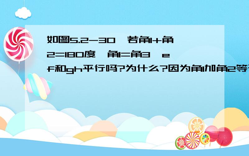 如图5.2-30,若角1+角2=180度,角1=角3,ef和gh平行吗?为什么?因为角1加角2等于180度,所以ab平行于cd.因为角1等于角3所以ef平行于gh.为什么?