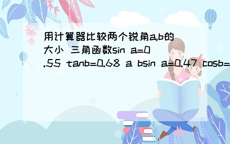 用计算器比较两个锐角a,b的大小 三角函数sin a=0.55 tanb=0.68 a bsin a=0.47 cosb=0.89 a b