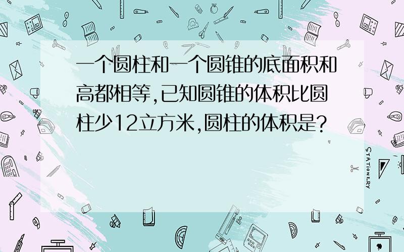 一个圆柱和一个圆锥的底面积和高都相等,已知圆锥的体积比圆柱少12立方米,圆柱的体积是?