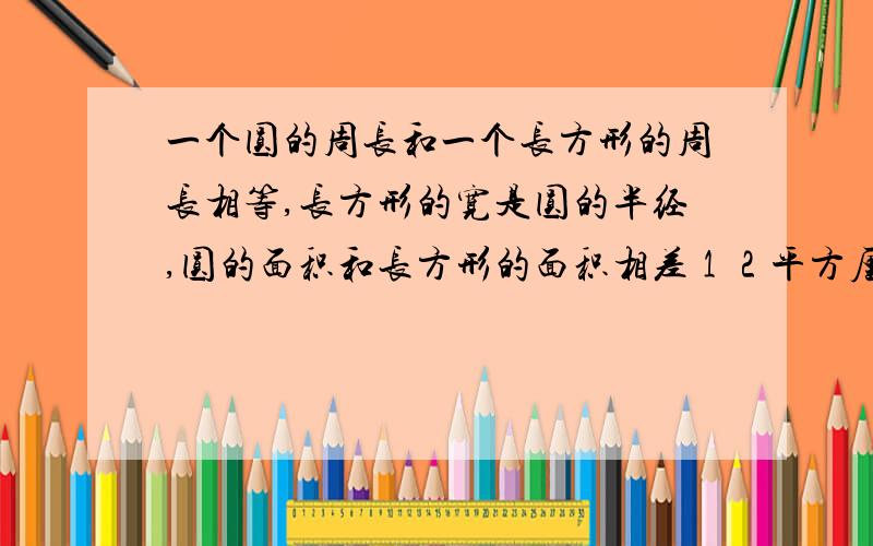 一个圆的周长和一个长方形的周长相等,长方形的宽是圆的半经,圆的面积和长方形的面积相差１２平方厘米,问圆的面积是多少?