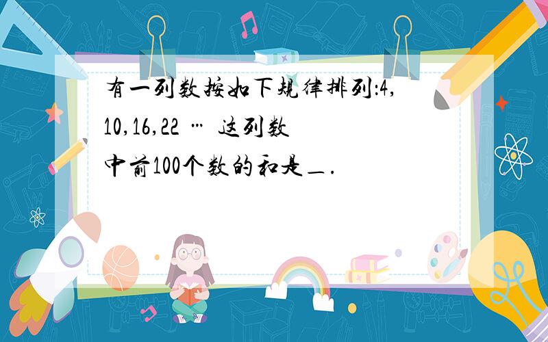 有一列数按如下规律排列：4,10,16,22 … 这列数中前100个数的和是＿.