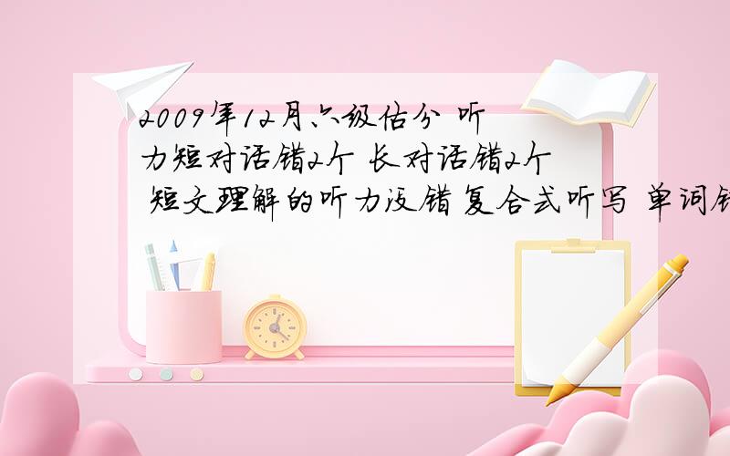 2009年12月六级估分 听力短对话错2个 长对话错2个 短文理解的听力没错 复合式听写 单词错五个 句子错一个阅读理解 快速阅读错3个 简答阅读错2个 选择阅读错1个完型错9个 翻译句子错2个 作