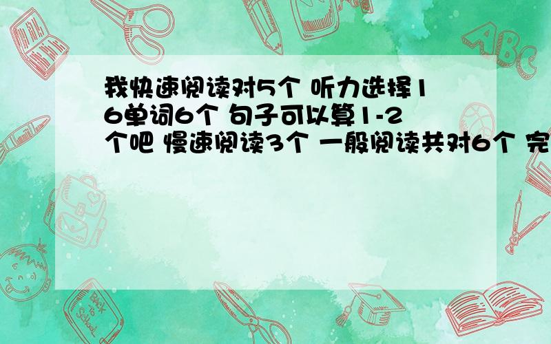 我快速阅读对5个 听力选择16单词6个 句子可以算1-2个吧 慢速阅读3个 一般阅读共对6个 完型12个 翻译两个算是 作文希望能及格