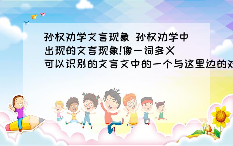 孙权劝学文言现象 孙权劝学中出现的文言现象!像一词多义（可以识别的文言文中的一个与这里边的对比），通假字，古今异义等等。