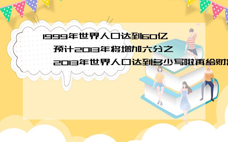 1999年世界人口达到60亿,预计2013年将增加六分之一2013年世界人口达到多少写啦再给财富