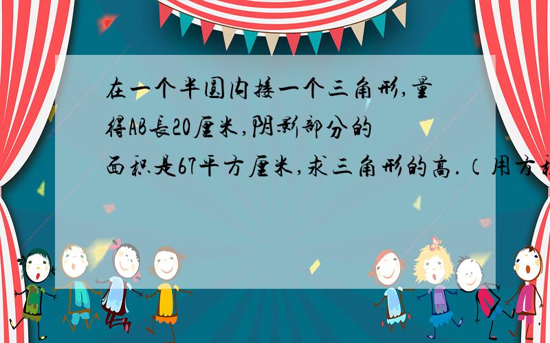 在一个半圆内接一个三角形,量得AB长20厘米,阴影部分的面积是67平方厘米,求三角形的高.（用方程解)