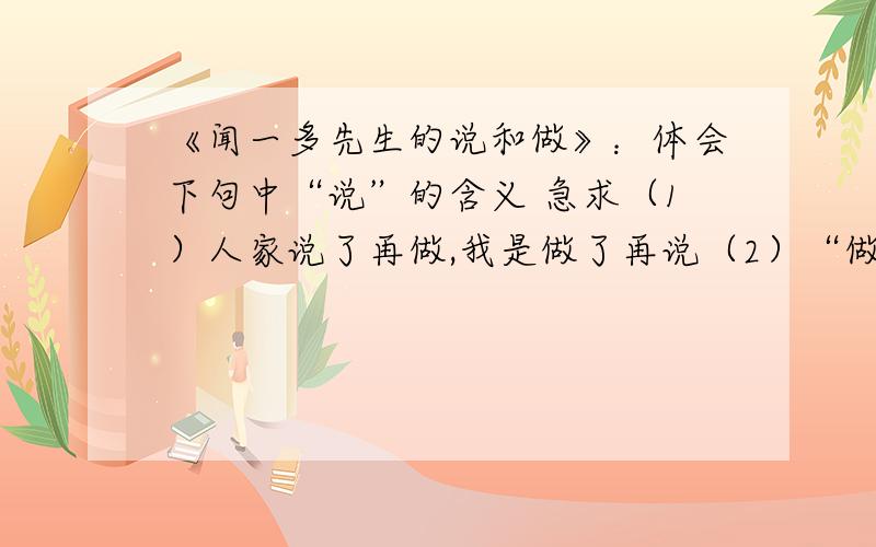 《闻一多先生的说和做》：体会下句中“说”的含义 急求（1）人家说了再做,我是做了再说（2）“做”了,他自己也没有说（3）作为争取民主的战士,青年运动的领导人,闻一多先生“说”了.