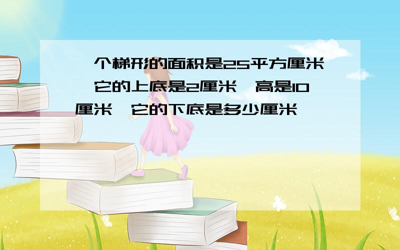 一个梯形的面积是25平方厘米,它的上底是2厘米,高是10厘米,它的下底是多少厘米