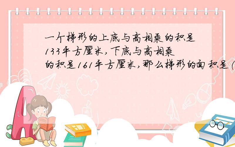 一个梯形的上底与高相乘的积是133平方厘米,下底与高相乘的积是161平方厘米,那么梯形的面积是（ ）.