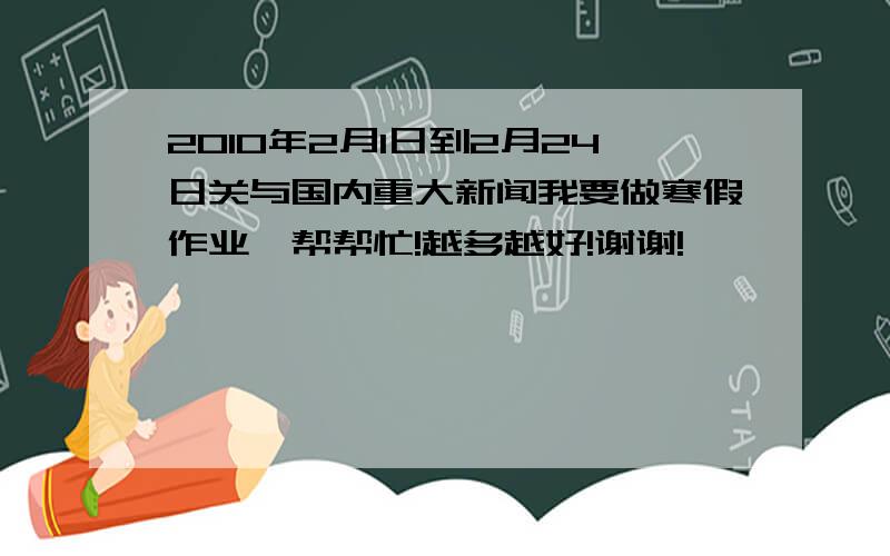 2010年2月1日到2月24日关与国内重大新闻我要做寒假作业,帮帮忙!越多越好!谢谢!