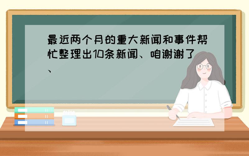 最近两个月的重大新闻和事件帮忙整理出10条新闻、咱谢谢了、