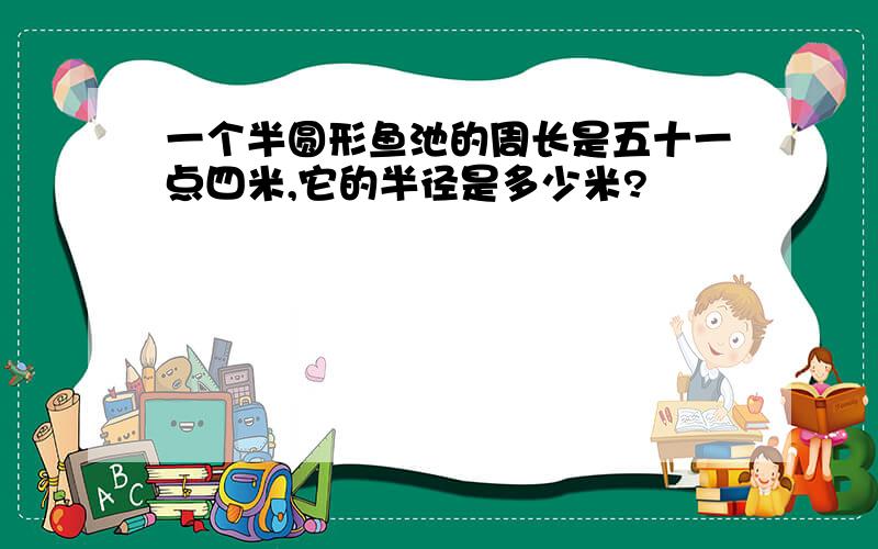 一个半圆形鱼池的周长是五十一点四米,它的半径是多少米?