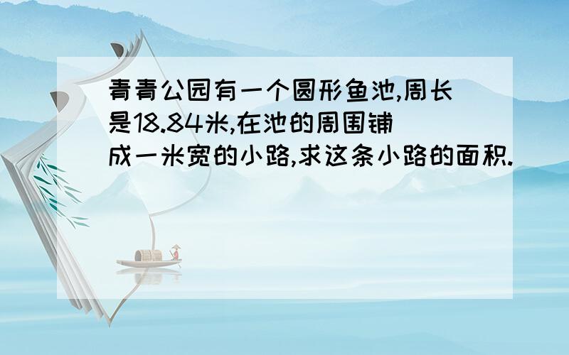 青青公园有一个圆形鱼池,周长是18.84米,在池的周围铺成一米宽的小路,求这条小路的面积.