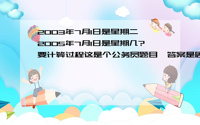 2003年7月1日是星期二,2005年7月1日是星期几?要计算过程这是个公务员题目,答案是周五,但我不知道是怎么算的,请大家帮忙