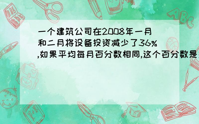 一个建筑公司在2008年一月和二月将设备投资减少了36%,如果平均每月百分数相同,这个百分数是多少 详细过