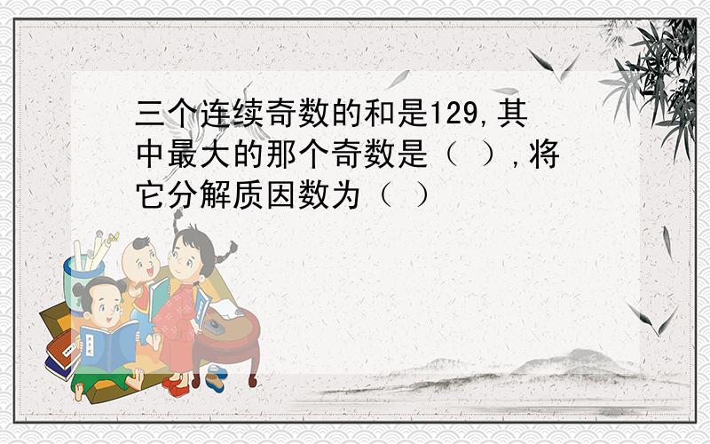 三个连续奇数的和是129,其中最大的那个奇数是（ ）,将它分解质因数为（ ）