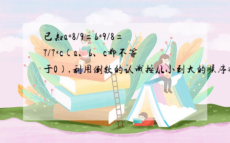 已知a*8/9=b*9/8=7/7*c(a、b、c都不等于0),利用倒数的认识按从小到大的顺序排列a、b、 要算式