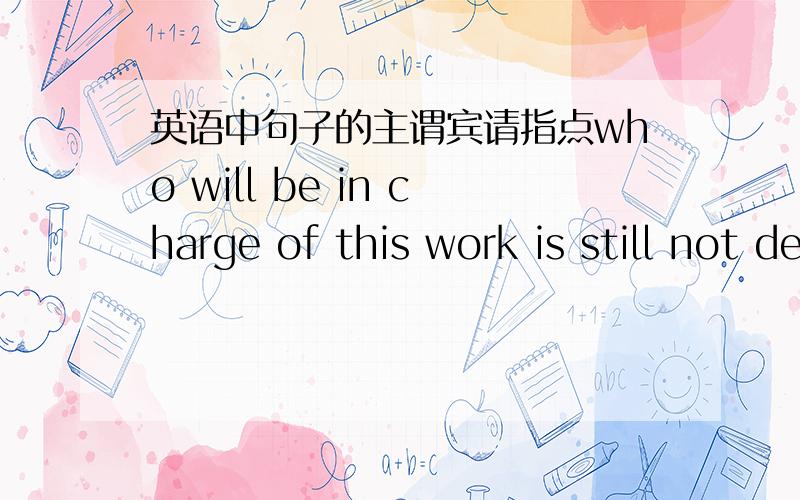 英语中句子的主谓宾请指点who will be in charge of this work is still not decided.其中who will...work是主语从句还是宾语从句.整个句子不是被动句吗?主谓宾各是什么呢?