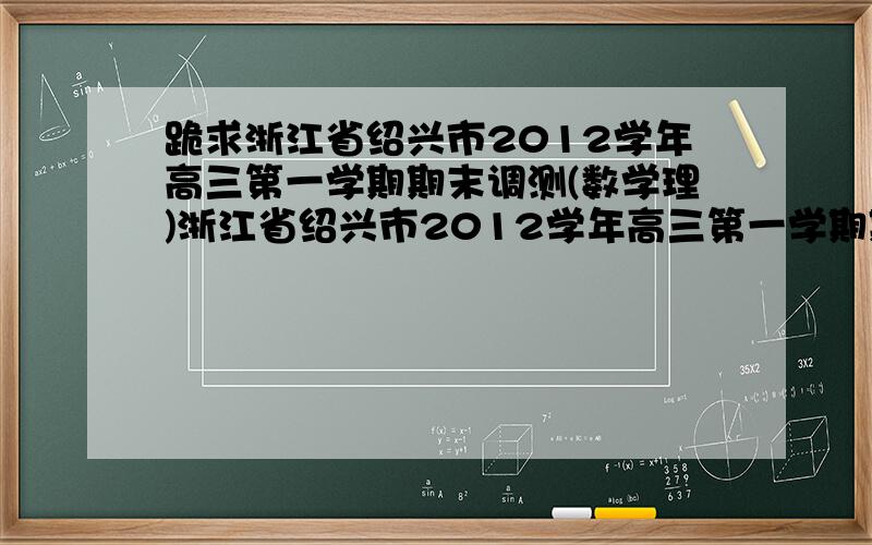 跪求浙江省绍兴市2012学年高三第一学期期末调测(数学理)浙江省绍兴市2012学年高三第一学期期末调测(数学理)及答案,